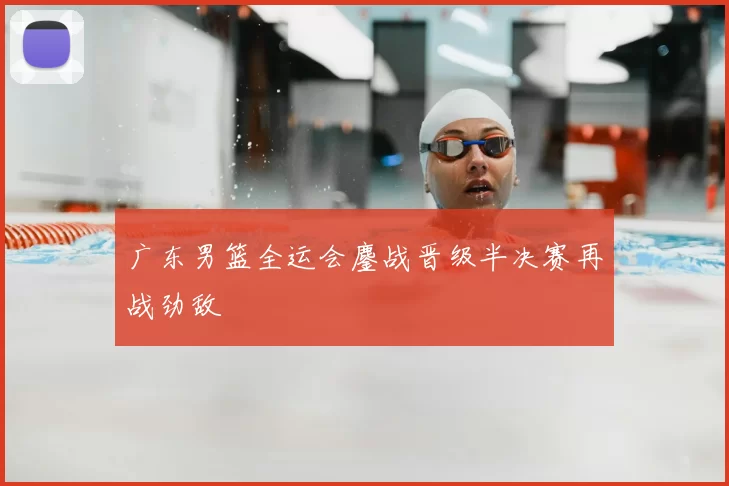 广东男篮全运会鏖战晋级半决赛再战劲敌