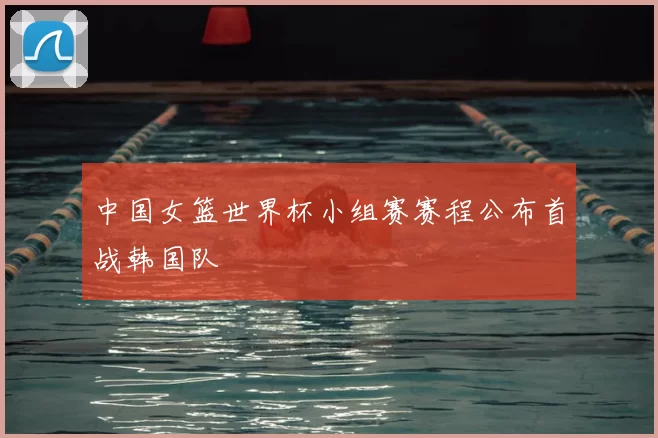 中国女篮世界杯小组赛赛程公布首战韩国队