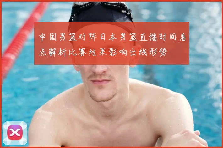 中国男篮对阵日本男篮直播时间看点解析比赛结果影响出线形势