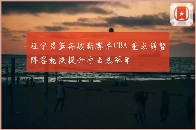 辽宁男篮备战新赛季CBA 重点调整阵容轮换提升冲击总冠军