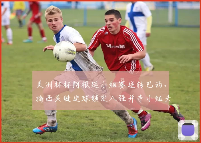 美洲杯杯阿根廷小组赛逆转巴西，梅西关键进球锁定八强并夺小组头名