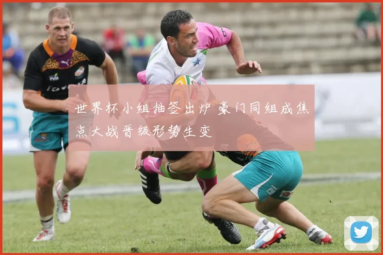 世界杯小组抽签出炉 豪门同组成焦点大战晋级形势生变