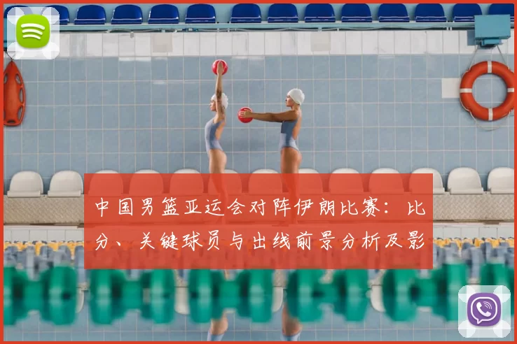 中国男篮亚运会对阵伊朗比赛：比分、关键球员与出线前景分析及影响看点