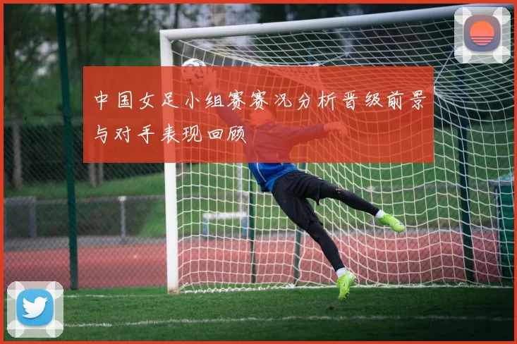 中国女足小组赛赛况分析晋级前景与对手表现回顾