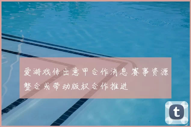 爱游戏传出意甲合作消息 赛事资源整合或带动版权合作推进