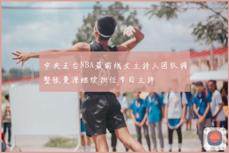 中央五台NBA最前线女主持人团队调整张曼源继续担任节目主持