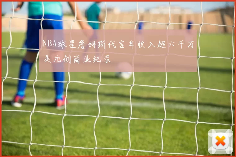 NBA球星詹姆斯代言年收入超六千万美元创商业纪录