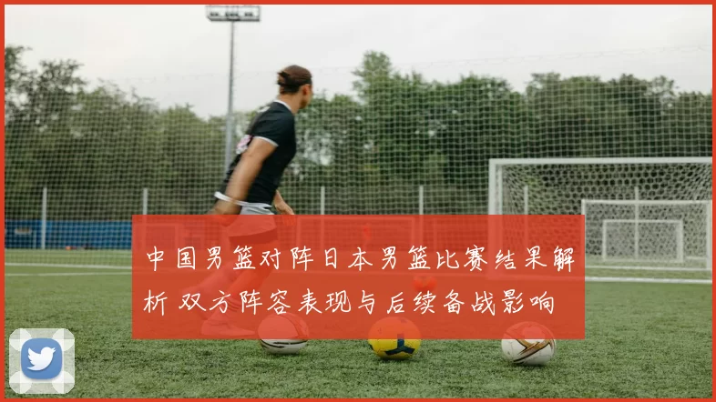 中国男篮对阵日本男篮比赛结果解析 双方阵容表现与后续备战影响