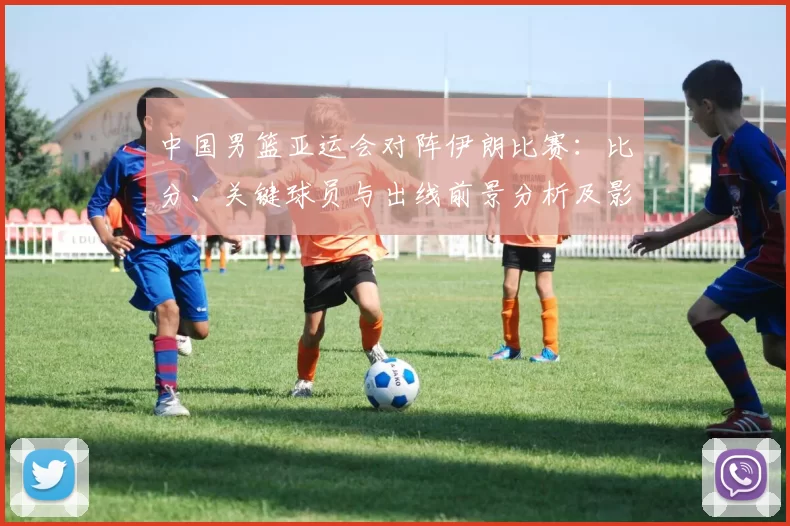 中国男篮亚运会对阵伊朗比赛：比分、关键球员与出线前景分析及影响看点