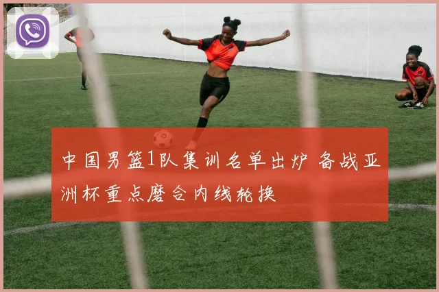 中国男篮1队集训名单出炉 备战亚洲杯重点磨合内线轮换
