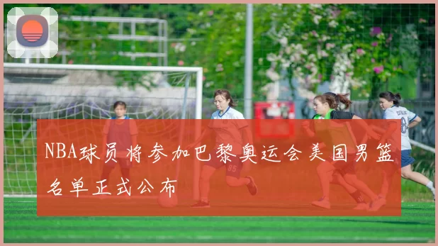 NBA球员将参加巴黎奥运会美国男篮名单正式公布