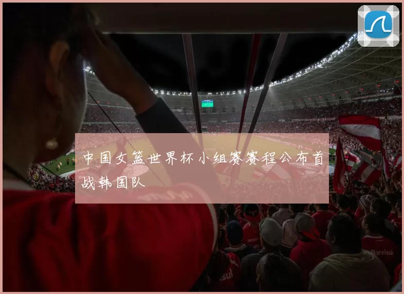 中国女篮世界杯小组赛赛程公布首战韩国队