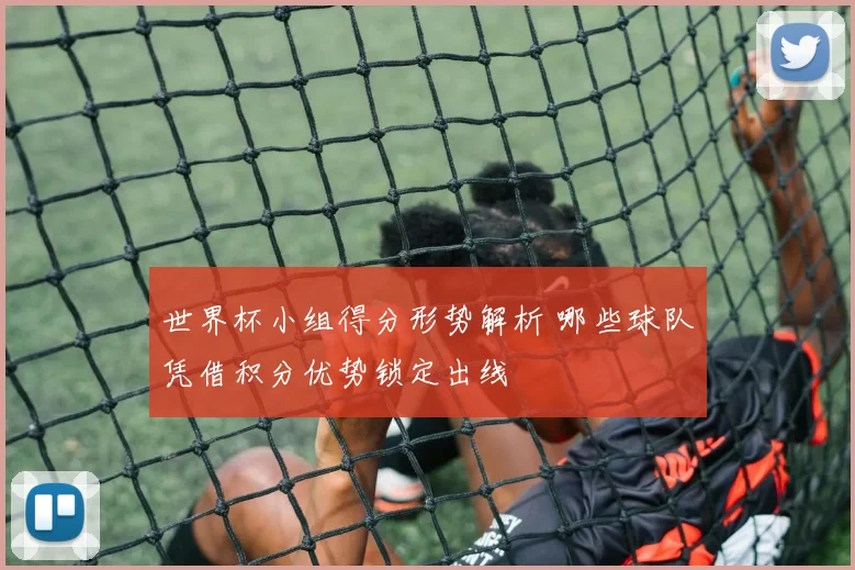 世界杯小组得分形势解析 哪些球队凭借积分优势锁定出线
