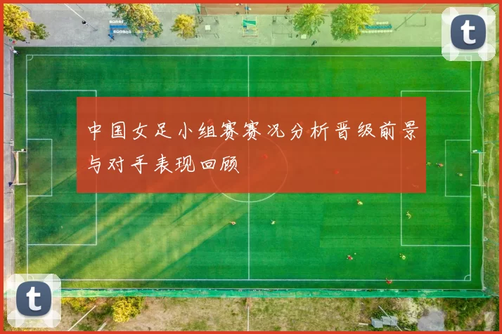 中国女足小组赛赛况分析晋级前景与对手表现回顾