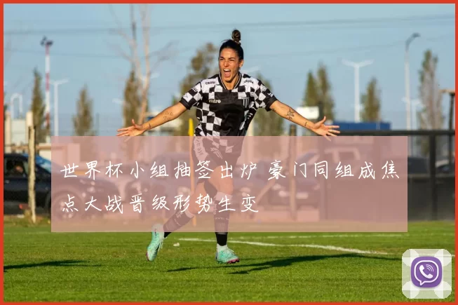 世界杯小组抽签出炉 豪门同组成焦点大战晋级形势生变