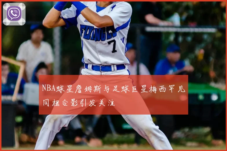 NBA球星詹姆斯与足球巨星梅西罕见同框合影引发关注