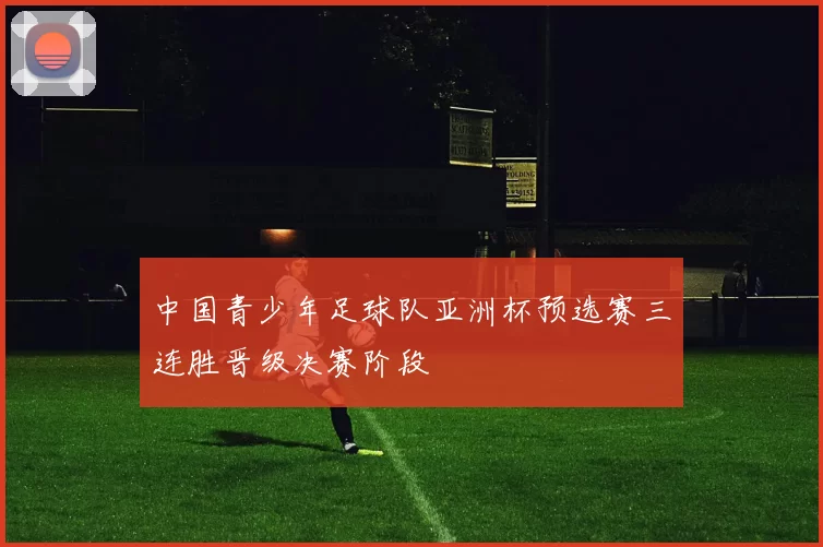 中国青少年足球队亚洲杯预选赛三连胜晋级决赛阶段
