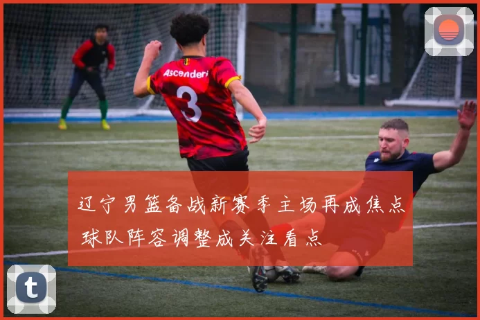 辽宁男篮备战新赛季主场再成焦点 球队阵容调整成关注看点