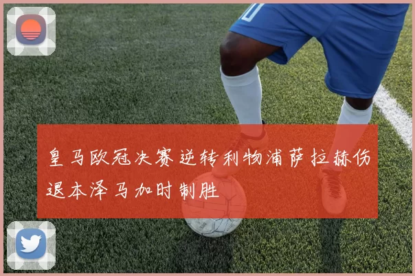 皇马欧冠决赛逆转利物浦萨拉赫伤退本泽马加时制胜