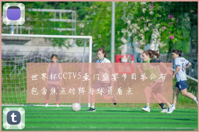世界杯CCTV5豪门盛宴节目单公布 包含焦点对阵与球员看点