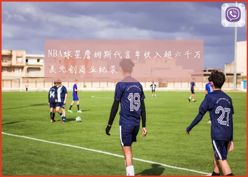 NBA球星詹姆斯代言年收入超六千万美元创商业纪录