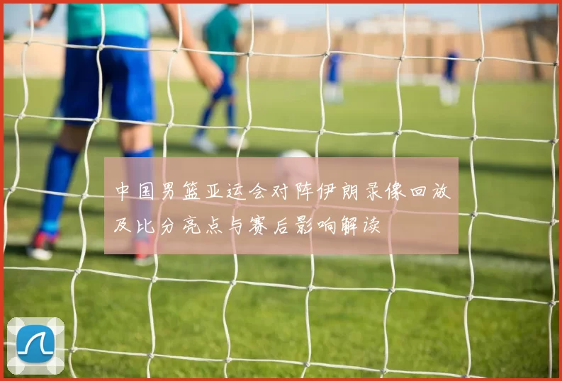 中国男篮亚运会对阵伊朗录像回放及比分亮点与赛后影响解读
