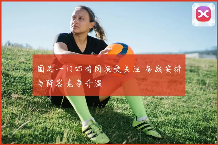 国足一门四将同场受关注 备战安排与阵容竞争升温