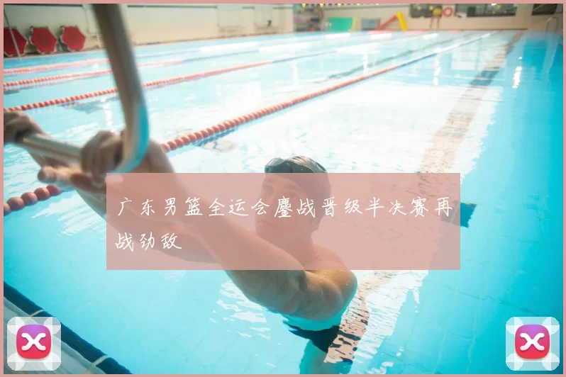 广东男篮全运会鏖战晋级半决赛再战劲敌