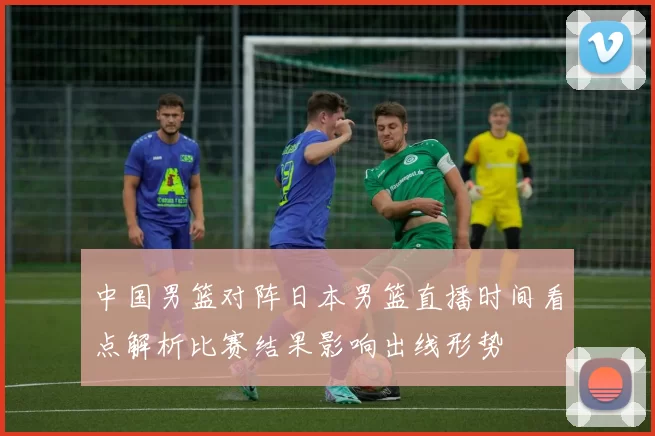 中国男篮对阵日本男篮直播时间看点解析比赛结果影响出线形势