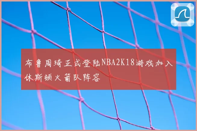 布鲁周琦正式登陆NBA2K18游戏加入休斯顿火箭队阵容