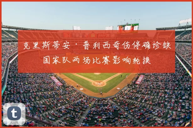 克里斯蒂安·普利西奇伤停确诊缺席国家队两场比赛影响轮换