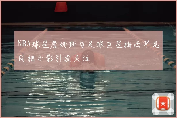 NBA球星詹姆斯与足球巨星梅西罕见同框合影引发关注