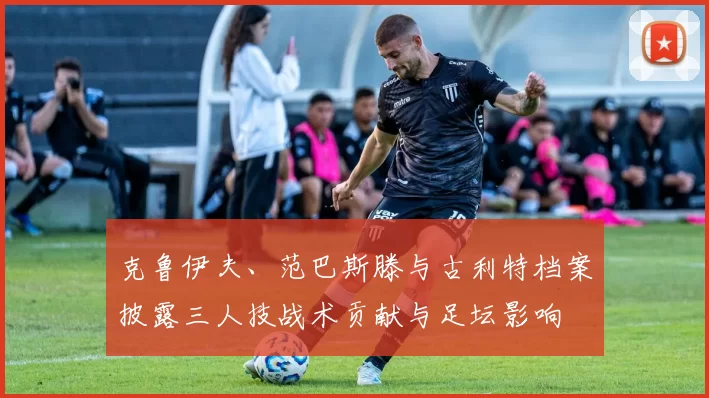 克鲁伊夫、范巴斯滕与古利特档案披露三人技战术贡献与足坛影响