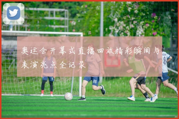奥运会开幕式直播回放精彩瞬间与表演亮点全记录