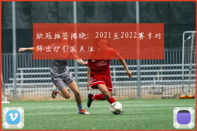 欧冠抽签揭晓:2021至2022赛季对阵出炉引发关注