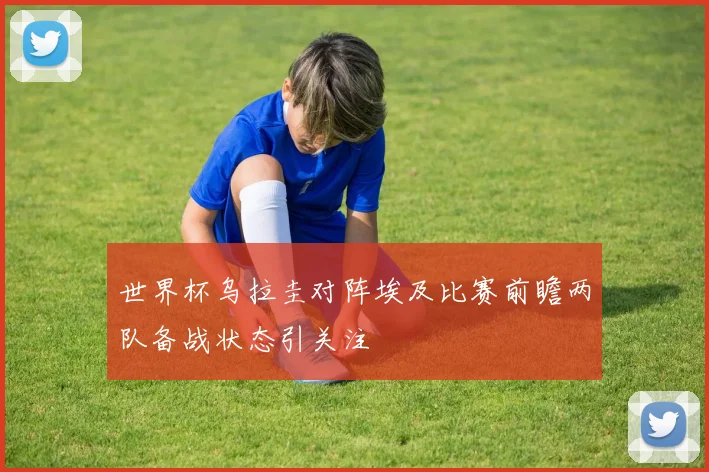 世界杯乌拉圭对阵埃及比赛前瞻两队备战状态引关注