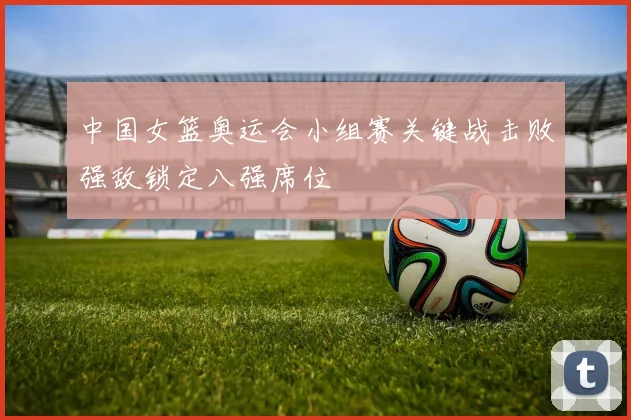 中国女篮奥运会小组赛关键战击败强敌锁定八强席位