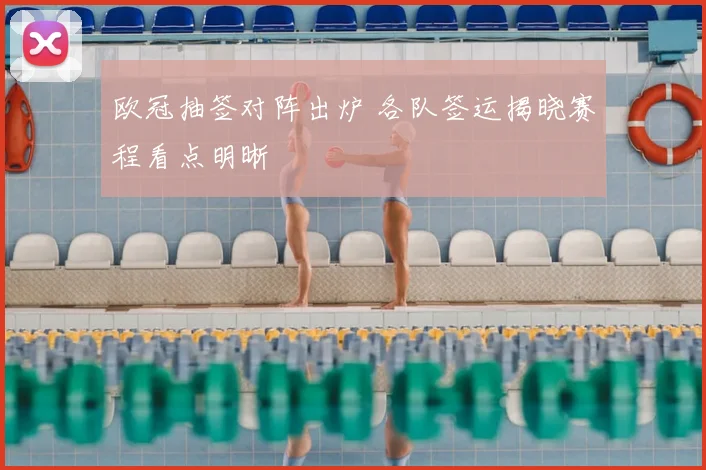 欧冠抽签对阵出炉 各队签运揭晓赛程看点明晰
