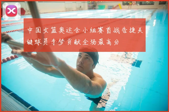 中国女篮奥运会小组赛首战告捷关键球员李梦贡献全场最高分