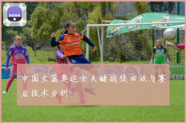 中国女篮奥运会关键战役回放与赛后技术分析