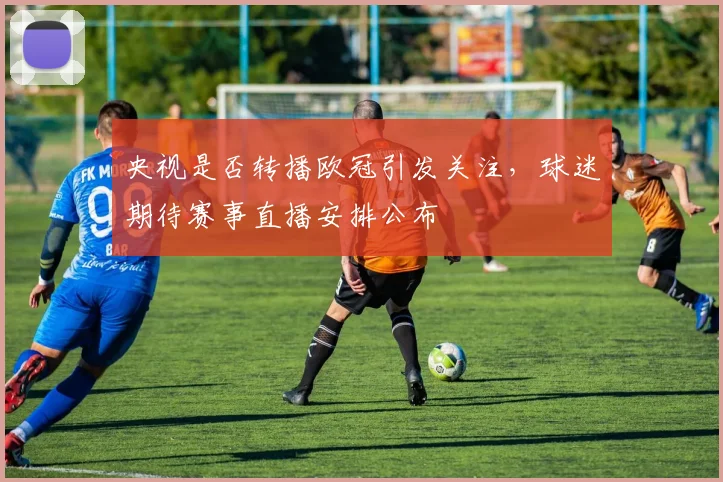 央视是否转播欧冠引发关注,球迷期待赛事直播安排公布