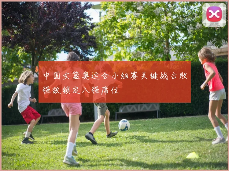 中国女篮奥运会小组赛关键战击败强敌锁定八强席位